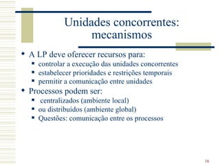 Unidades concorrentes:
                    mecanismos
 A LP deve oferecer recursos para:
      controlar a execução das unidades concorrentes
      estabelecer prioridades e restrições temporais
      permitir a comunicação entre unidades
 Processos podem ser:
      centralizados (ambiente local)
      ou distribuídos (ambiente global)
      Questões: comunicação entre os processos




                                                        16
 