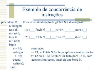 Exemplo de concorrência de
                        instruções
procedure M;       O ciclo de atualização da global N é decomposto:
      n: integer;
      task t1;      t1: |___ fetch N ___|___n:=n+1___|___store n__|
      n:= n+1;
      task t2;      t2: |___ fetch N ___|___n:=n+2___|___store n__|
      n:= n+2;
      begin
          n:= 10;         resultado:
          cobegin        n= 13, se Fetch N for feito após a sua atualização;
            t1;t2;       n= 12 ou 11, se Fetch N for feito por t1 e t2, com
          coend;          acesso simultâneo, antes de um Store N.
          write(n);
       end.                                                              17
 