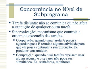 Concorrência no Nível de
             Subprograma
 Tarefa disjunta: não se comunica ou não afeta
  a execução de qualquer outra tarefa.
 Sincronização: mecanismo que controla a
  ordem de execução das tarefas.
     Cooperação: quando uma tarefa A precisa
      aguardar que a B termine alguma atividade para
      que ela possa continuar a sua execução. Ex.
      produtor-consumidor.
     Competição: quando duas tarefas precisam usar
      algum recurso e o seu uso não pode ser
      simultâneo. Ex. semáforos, monitores
                                                       19
 