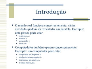 Introdução

 O mundo real funciona concorrentemente: várias
  atividades podem ser executadas em paralelo. Exemplo:
  uma pessoa pode estar
      respirando, e,
      falando, e
      escrevendo, e
      lendo, etc.

 Computadores também operam concorrentemente.
  Exemplo: um computador pode estar
      compilando um programa, e
      recebendo uma mensagem, e,
      imprimindo um arquivo, e,
      tocando música, etc.

                                                          2
 