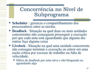 Concorrência no Nível de
              Subprograma
 Scheduler : gerencia o compartilhamento dos
  processadores entre as tarefas.
 Deadlock : Situação na qual duas ou mais unidades
  concorrentes não conseguem prosseguir a execução
  por que cada uma está aguardando que alguma das
  outras faça alguma coisa
 Livelock : Situação na qual uma unidade concorrente
  não consegue terminar a execução ou entrar em uma
  seção crítica por excesso de trabalho ou falta de
  velocidade.
      Difere de deadlock por estar ativa e não bloqueada ou
       aguardando algo
                                                               20
 