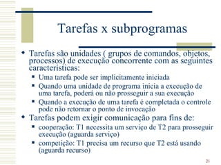Tarefas x subprogramas
 Tarefas são unidades ( grupos de comandos, objetos,
  processos) de execução concorrente com as seguintes
  características:
      Uma tarefa pode ser implicitamente iniciada
      Quando uma unidade de programa inicia a execução de
       uma tarefa, poderá ou não prosseguir a sua execução
      Quando a execução de uma tarefa é completada o controle
       pode não retornar o ponto de invocação
 Tarefas podem exigir comunicação para fins de:
      cooperação: T1 necessita um serviço de T2 para prosseguir
       execução (aguarda serviço)
      competição: T1 precisa um recurso que T2 está usando
       (aguarda recurso)
                                                             21
 