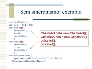 Sem sincronismo: exemplo
class DoisMetodos {
static int a = 100, b = 200;
static void ab() {
       exibeDados();
       a = a-b;                      ChamaAB oab= new ChamaAB();
       exibeDados();                 ChamaBA oba = new ChamaBA();
       }
static void ba() {                   oab.start();
       exibeDados();                 oba.start();
       b =b-a;
       exibeDados();
       }
static void exibeDados(){
       System.out.println(" a =" + a +"t" +" b =" + b +"t" +
    Thread.currentThread().getName());
} }
                                                               24
 