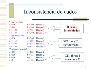 Inconsistência de dados
/* um resultado
 a =100              b =200   Thread-1
 a =100              b =200   Thread-2        threads
 a = -100           b =200    Thread-1      intercaladas
 a = -100            b =300   Thread-2 */
/* outro resultado:
 a =100              b =200   Thread-1
 a = -100           b =200    Thread-1      OK! thread2
 a = -100           b =200    Thread-2
 a = -100           b =300    Thread-2*/
                                            após thread1
 /* mais um resultado
 a =100             b =200    Thread-2
 a =100             b =100    Thread-2
                                             OK! thread1
 a =100             b =100    Thread-1
 a =0               b =100    Thread-1 */    após thread2

                                                            25
 