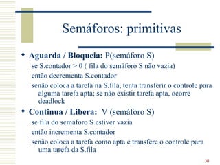 Semáforos: primitivas
 Aguarda / Bloqueia: P(semáforo S)
  se S.contador > 0 ( fila do semáforo S não vazia)
  então decrementa S.contador
  senão coloca a tarefa na S.fila, tenta transferir o controle para
    alguma tarefa apta; se não existir tarefa apta, ocorre
    deadlock
 Continua / Libera: V (semáforo S)
  se fila do semáforo S estiver vazia
  então incrementa S.contador
  senão coloca a tarefa como apta e transfere o controle para
    uma tarefa da S.fila
                                                                30
 