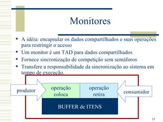 Monitores
 A idéia: encapsular os dados compartilhados e suas operações
  para restringir o acesso
 Um monitor é um TAD para dados compartilhados
 Fornece sincronização de competição sem semáforos
 Transfere a responsabilidade da sincronização ao sistema em
  tempo de execução.


produtor       operação         operação
                coloca           retira        consumidor

                  BUFFER de ITENS

                                                            33
 