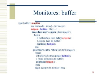 Monitores: buffer
type buffer= monitor
            var conteudo : array[...] of integer;
            origem, destino: fila; {...}
             procedure entry coloca (item:integer);
               begin
                   if buffercheio then delay(origem);
                   { coloca item no buffer }
                   continue(destino);
                end;
              procedure entry retira(var item:integer);
                 begin
                  if buffervazio then delay(destino);
                  { retira elemento do buffer}
                  continue(origem);
                 end;
                begin {corpo do monitor}end;
                                                          34
 
