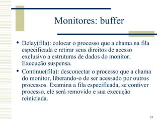 Monitores: buffer

 Delay(fila): colocar o processo que a chama na fila
  especificada e retirar seus direitos de acesso
  exclusivo a estruturas de dados do monitor.
  Execução suspensa.
 Continue(fila): desconectar o processo que a chama
  do monitor, liberando-o de ser acessado por outros
  processos. Examina a fila especificada, se contiver
  processo, ele será removido e sua execução
  reiniciada.

                                                    35
 