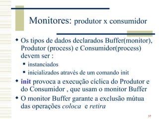 Monitores: produtor x consumidor
 Os tipos de dados declarados Buffer(monitor),
  Produtor (process) e Consumidor(process)
  devem ser :
     instanciados
     inicializados através de um comando init
 init provoca a execução cíclica do Produtor e
  do Consumidor , que usam o monitor Buffer
 O monitor Buffer garante a exclusão mútua
  das operações coloca e retira
                                                 37
 
