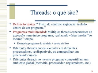 Threads: o que são?
 Definição básica: “ Fluxo de controle seqüencial isolado
  dentro de um programa.”
 Programas multithreaded: Múltiplos threads concorrentes de
  execução num único programa, realizando várias tarefas “ao
  mesmo” tempo.
      Exemplo: programa do usuário + coleta de lixo
 Diferentes threads podem executar em diferentes
  processadores, se disponíveis, ou compartilhar um
  processador único
 Diferentes threads no mesmo programa compartilham um
  ambiente global (memória, processador, registradores, etc.)

                                                                38
 