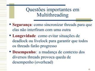 Questões importantes em
             Multithreading
 Segurança: como sincronizar threads para que
  elas não interfiram com uma outra
 Longevidade: como evitar situações de
  deadlock ou livelock para garantir que todos
  os threads farão progresso
 Desempenho: a mudança de contexto dos
  diversos threads provoca queda de
  desempenho (overhead)
                                            41
 