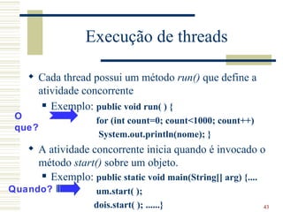 Execução de threads

    Cada thread possui um método run() que define a
     atividade concorrente
       Exemplo: public void run( ) {
O                  for (int count=0; count<1000; count++)
que?
                    System.out.println(nome); }
    A atividade concorrente inicia quando é invocado o
     método start() sobre um objeto.
      Exemplo: public static void main(String[] arg) {....

Quando?           um.start( );
                  dois.start( ); ......}                    43
 