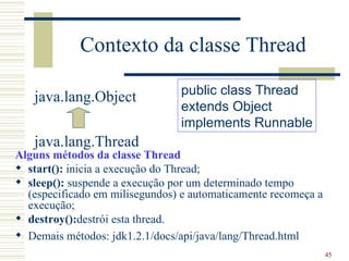 Contexto da classe Thread

                                public class Thread
   java.lang.Object
                                extends Object
                                implements Runnable
   java.lang.Thread
Alguns métodos da classe Thread
 start(): inicia a execução do Thread;
 sleep(): suspende a execução por um determinado tempo
  (especificado em milisegundos) e automaticamente recomeça a
  execução;
 destroy():destrói esta thread.
 Demais métodos: jdk1.2.1/docs/api/java/lang/Thread.html
                                                                45
 