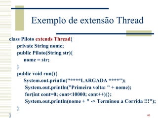 Exemplo de extensão Thread
class Piloto extends Thread{
    private String nome;
    public Piloto(String str){
       nome = str;
    }
    public void run(){
       System.out.println("****LARGADA ****");
       System.out.println(”Primeira volta: " + nome);
       for(int cont=0; cont<10000; cont++){};
       System.out.println(nome + " -> Terminou a Corrida !!!");
    }
}                                                          46
 