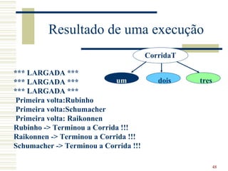 Resultado de uma execução
                                       CorridaT

*** LARGADA ***
*** LARGADA ***             um            dois    tres
*** LARGADA ***
 Primeira volta:Rubinho
 Primeira volta:Schumacher
 Primeira volta: Raikonnen
Rubinho -> Terminou a Corrida !!!
Raikonnen -> Terminou a Corrida !!!
Schumacher -> Terminou a Corrida !!!

                                                         48
 