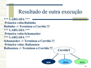 Resultado de outra execução
*** LARGADA ***
 Primeira volta:Rubinho
Rubinho -> Terminou a Corrida !!!
*** LARGADA ***
 Primeira volta:Schumacher
*** LARGADA ***
Schumacher -> Terminou a Corrida !!!
 Primeira volta: Raikonnen
Raikonnen -> Terminou a Corrida !!!
                                       CorridaT



                              um          dois    tres
                                                         49
 