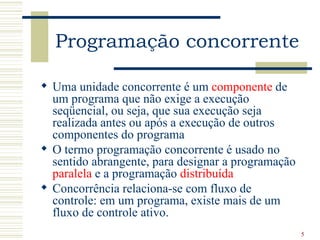 Programação concorrente

 Uma unidade concorrente é um componente de
  um programa que não exige a execução
  seqüencial, ou seja, que sua execução seja
  realizada antes ou após a execução de outros
  componentes do programa
 O termo programação concorrente é usado no
  sentido abrangente, para designar a programação
  paralela e a programação distribuída
 Concorrência relaciona-se com fluxo de
  controle: em um programa, existe mais de um
  fluxo de controle ativo.
                                                    5
 