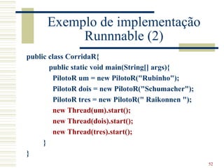 Exemplo de implementação
           Runnnable (2)
public class CorridaR{
       public static void main(String[] args){
        PilotoR um = new PilotoR("Rubinho");
        PilotoR dois = new PilotoR("Schumacher");
        PilotoR tres = new PilotoR(" Raikonnen ");
        new Thread(um).start();
        new Thread(dois).start();
        new Thread(tres).start();
     }
}
                                                     52
 