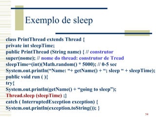 Exemplo de sleep
class PrintThread extends Thread {
private int sleepTime;
public PrintThread (String name) { // construtor
super(nome); // nome do thread: construtor de Tread
sleepTime=(int)(Math.random() * 5000); // 0-5 sec
System.out.println(“Name: “+ getName() + “; sleep “ + sleepTime);
public void run ( ){
try{
System.out.println(getName() + “going to sleep”);
Thread.sleep (sleepTime) ;}
catch ( InterruptedException exception) {
System.out.println(exception.toString()); }
                                                            54
 