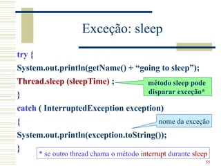 Exceção: sleep
try {
System.out.println(getName() + “going to sleep”);
Thread.sleep (sleepTime) ;                  método sleep pode
}                                           disparar exceção*

catch ( InterruptedException exception)
{                                              nome da exceção
System.out.println(exception.toString());
}
        * se outro thread chama o método interrupt durante sleep
                                                                55
 