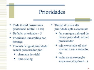 Prioridades

 Cada thread possui uma         Thread de mais alta
  prioridade (entre 1 e 10)       prioridade apta a executar:
 Default: prioridade = 5           faz com que o thread de

 Prioridade transmitida por         menor prioridade ceda o
  herança                            processador
                                    seja executada até que
 Threads de igual prioridade
  cedem processador por:             termine a sua execução,
    chamada de yield                ou,
                                    tenha a sua execução
    time-slicing
                                     suspensa (sleep/wait...)

                                                           56
 