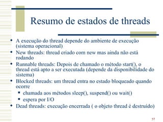 Resumo de estados de threads
 A execução do thread depende do ambiente de execução
  (sistema operacional)
 New threads: thread criado com new mas ainda não está
  rodando
 Runnable threads: Depois de chamado o método start(), o
  thread está apto a ser executada (depende da disponibilidade do
  sistema)
 Blocked threads: um thread entra no estado bloqueado quando
  ocorre
    chamada aos métodos sleep(), suspend() ou wait()

    espera por I/O

 Dead threads: execução encerrada ( o objeto thread é destruído)

                                                               57
 