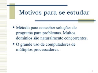 Motivos para se estudar

 Método para conceber soluções de
  programa para problemas. Muitos
  domínios são naturalmente concorrentes.
 O grande uso de computadores de
  múltiplos processadores.



                                            7
 