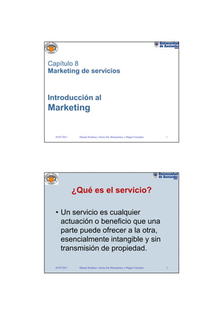 Capítulo 8
Marketing de servicios



Introducción al
Marketing


  03/07/2011    Manuel Rodenes, Gloria Ilse Moncaleano y Miguel González   1




               ¿Qué es el servicio?

  • Un servicio es cualquier
    actuación o beneficio que una
    parte puede ofrecer a la otra,
    esencialmente intangible y sin
    transmisión de propiedad.

  03/07/2011    Manuel Rodenes, Gloria Ilse Moncaleano y Miguel González   2
 