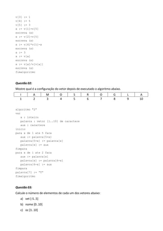 v[3] := 1
v[4] := 5
v[5] := 3
x := v[1]+v[5]
escreva (x)
x := v[2]-v[5]
escreva (x)
x := v[4]*v[1]-x
escreva (x)
a := 3
x := v[a]
escreva (x)
x := v[a]/v[v[a]]
escreva (x)
fimalgoritmo



Questão 02:
Mostre qual é a configuração do vetor depois de executado o algoritmo abaixo.
   I          A       M         O         S         R        O         G        L   A
   1          2       3         4         5         6        7         8        9   10


algoritmo “2”
var
   x : inteiro
   palavra : vetor [1..10] de caractere
   aux : caractere
inicio
para x de 1 ate 5 faca
   aux := palavra[5+x]
   palavra[5+x] := palavra[x]
   palavra[x] := aux
fimpara
para x de 1 ate 2 faca
   aux := palavra[x]
   palavra[x] := palavra[6-x]
   palavra[6-x] := aux
fimpara
palavra[7] := “T”
fimalgoritmo



Questão 03:
Calcule o número de elementos de cada um dos vetores abaixo:
   a) vet *-5..5+
   b) nome *0..10+
   c) oc *1..10+
 