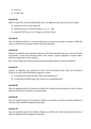 d) arr *0..n+
   e) conta*1..50+


Questão 04:
Dado um vetor VET, inteiro de 100 posições, fazer um algoritmo para cada um dos itens abaixo:
   a) preenche-lo com o valor inteiro 30.
   b) preenche-lo com os números inteiros 1, 2, 3, 4, … 100
   c) preencher VET*i+ com 1, se i é ímpar e com 0 se i for par


Questão 05:
Fazer um algoritmo para ler as notas de 40 alunos de uma turma, calcular e mostrar a média das
notas e o número de alunos que tiraram nota acima da média.


Questão 06:
Construir um algoritmo que leia dois vetores (A e B) de 50 elementos cada um e crie um 3º vetor
acumulando a soma dos elementos desses dois vetores, sempre utilizando o mesmo índice.
Mostre os valores do 3º vetor somente.
Obs.: Leia os valores dos vetores primeiramente para depois imprimir o vetor C resultante.


Questão 07:
Escrever um algoritmo que construa um vetor A de 10 elementos reais. Após isso, construa e
imprima um outro vetor B formado da seguinte maneira:
   a) os elementos de índice par têm o valor de A dividido por 2
   b) os elementos de índice ímpar têm o valor de A multiplicado por 3


Questão 08:
Fazer um algoritmo para ler 20 números e mostrá-los na ordem inversa de leitura, ou seja, o último
número lido deve ser o primeiro a ser apresentado.


Questão 09:
Fazer um algoritmo para ler 50 números. Ordenar os números em ordem crescente. Mostrar os
números sequencialmente depois de ordenados.


Questão 10:
Fazer um algoritmo para ler 50 números. Ordenar os números em ordem decrescente. Mostrar os
números sequencialmente depois de ordenados.
 