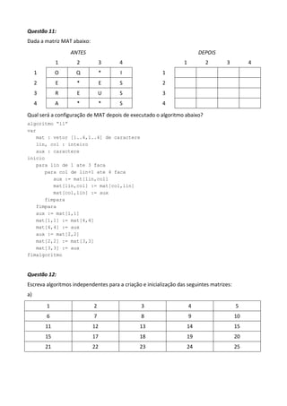Questão 11:
Dada a matriz MAT abaixo:
                  ANTES                                                   DEPOIS
              1      2          3      4                          1         2       3          4
     1        O     Q           *      I                 1
     2        E      *           E     S                 2
     3        R      E          U      S                 3
     4        A      *          *      S                 4

Qual será a configuração de MAT depois de executado o algoritmo abaixo?
algoritmo “11”
var
   mat : vetor [1..4,1..4] de caractere
   lin, col : inteiro
   aux : caractere
inicio
   para lin de 1 ate 3 faca
      para col de lin+1 ate 4 faca
         aux := mat[lin,col]
         mat[lin,col] := mat[col,lin]
         mat[col,lin] := aux
      fimpara
   fimpara
   aux := mat[1,1]
   mat[1,1] := mat[4,4]
   mat[4,4] := aux
   aux := mat[2,2]
   mat[2,2] := mat[3,3]
   mat[3,3] := aux
fimalgoritmo



Questão 12:
Escreva algoritmos independentes para a criação e inicialização das seguintes matrizes:
a)

         1                  2                   3                     4                   5
         6                  7                   8                     9                   10
         11                 12                 13                  14                     15
         15                 17                 18                  19                     20
         21                 22                 23                  24                     25
 