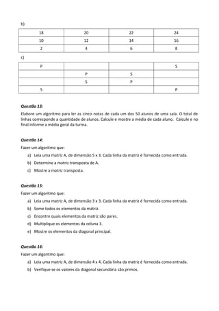 b)

           18                         20                    22                      24
           10                         12                    14                      16
           2                          4                      6                       8

c)

           P                                                                         S
                                      P                      S
                                      S                      P
            S                                                                        P


Questão 13:
Elabore um algoritmo para ler as cinco notas de cada um dos 50 alunos de uma sala. O total de
linhas corresponde a quantidade de alunos. Calcule e mostre a média de cada aluno. Calcule e no
final informe a média geral da turma.


Questão 14:
Fazer um algoritmo que:
     a) Leia uma matriz A, de dimensão 5 x 3. Cada linha da matriz é fornecida como entrada.
     b) Determine a matriz transposta de A.
     c) Mostre a matriz transposta.


Questão 15:
Fazer um algoritmo que:
     a) Leia uma matriz A, de dimensão 3 x 3. Cada linha da matriz é fornecida como entrada.
     b) Some todos os elementos da matriz.
     c) Encontre quais elementos da matriz são pares.
     d) Multiplique os elementos da coluna 3.
     e) Mostre os elementos da diagonal principal.


Questão 16:
Fazer um algoritmo que:
     a) Leia uma matriz A, de dimensão 4 x 4. Cada linha da matriz é fornecida como entrada.
     b) Verifique se os valores da diagonal secundária são primos.
 