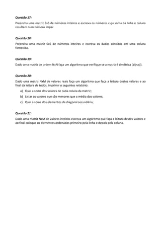 Questão 17:
Preencha uma matriz 5x5 de números inteiros e escreva os números cuja soma da linha e coluna
resultem num número ímpar.


Questão 18:
Preencha uma matriz 5x5 de números inteiros e escreva os dados contidos em uma coluna
fornecida.


Questão 19:
Dado uma matriz de ordem NxN faça um algoritmo que verifique se a matriz é simétrica (aij=aji).


Questão 20:
Dado uma matriz NxM de valores reais faça um algoritmo que faça a leitura destes valores e ao
final da leitura de todos, imprimir o seguintes relatório:
   a) Qual a soma dos valores de cada coluna da matriz;
   b) Listar os valores que são menores que a média dos valores;
   c) Qual a soma dos elementos da diagonal secundária;


Questão 21:
Dado uma matriz NxM de valores inteiros escreva um algoritmo que faça a leitura destes valores e
ao final coloque os elementos ordenados primeiro pela linha e depois pela coluna.
 