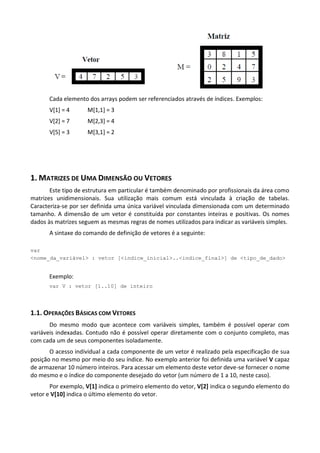 Cada elemento dos arrays podem ser referenciados através de índices. Exemplos:
       V[1] = 4      M[1,1] = 3
       V[2] = 7      M[2,3] = 4
       V[5] = 3      M[3,1] = 2




1. MATRIZES DE UMA DIMENSÃO OU VETORES
       Este tipo de estrutura em particular é também denominado por profissionais da área como
matrizes unidimensionais. Sua utilização mais comum está vinculada à criação de tabelas.
Caracteriza-se por ser definida uma única variável vinculada dimensionada com um determinado
tamanho. A dimensão de um vetor é constituída por constantes inteiras e positivas. Os nomes
dados às matrizes seguem as mesmas regras de nomes utilizados para indicar as variáveis simples.
       A sintaxe do comando de definição de vetores é a seguinte:

var
<nome_da_variável> : vetor [<indice_inicial>..<indice_final>] de <tipo_de_dado>


      Exemplo:
      var V : vetor [1..10] de inteiro




1.1. OPERAÇÕES BÁSICAS COM VETORES
       Do mesmo modo que acontece com variáveis simples, também é possível operar com
variáveis indexadas. Contudo não é possível operar diretamente com o conjunto completo, mas
com cada um de seus componentes isoladamente.
       O acesso individual a cada componente de um vetor é realizado pela especificação de sua
posição no mesmo por meio do seu índice. No exemplo anterior foi definida uma variável V capaz
de armazenar 10 número inteiros. Para acessar um elemento deste vetor deve-se fornecer o nome
do mesmo e o índice do componente desejado do vetor (um número de 1 a 10, neste caso).
       Por exemplo, V[1] indica o primeiro elemento do vetor, V[2] indica o segundo elemento do
vetor e V[10] indica o último elemento do vetor.
 