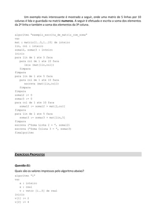 Um exemplo mais interessante é mostrado a seguir, onde uma matriz de 5 linhas por 10
colunas é lida e guardada na matriz numeros. A seguir é efetuada e escrita a soma dos elementos
da 2ª linha e também a soma dos elementos da 3ª coluna.


algoritmo “exemplo_escrita_de_matriz_com_soma”
var
mat : matriz[1..5,1..10] de inteiro
lin, col : inteiro
somal2, somac3 : inteiro
inicio
para lin de 1 ate 5 faca
   para col de 1 ate 10 faca
      leia (mat[lin,col])
   fimpara
fimpara
para lin de 1 ate 5 faca
   para col de 1 ate 10 faca
      escreva (mat[lin,col])
   fimpara
fimpara
somal2 := 0
somac3 := 0
para col de 1 ate 10 faca
   somal2 := somal2 + mat[2,col]
fimpara
para lin de 1 ate 5 faca
   somac3 := somac3 + mat[lin,3]
fimpara
escreva (“Soma Linha 2 = ”, somal2)
escreva (“Soma Coluna 3 = ”, somac3)
fimalgoritmo




EXERCÍCIOS PROPOSTOS


Questão 01:
Quais são os valores impressos pelo algoritmo abaixo?
algoritmo “1”
var
   a : inteiro
   x : real
   v : vetor [1..5] de real
inicio
v[1] := 2
v[2] := 4
 