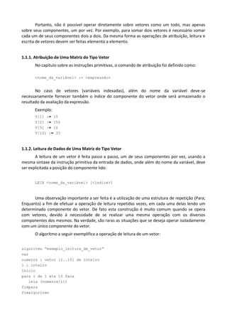 Portanto, não é possível operar diretamente sobre vetores como um todo, mas apenas
sobre seus componentes, um por vez. Por exemplo, para somar dois vetores é necessário somar
cada um de seus componentes dois a dois. Da mesma forma as operações de atribuição, leitura e
escrita de vetores devem ser feitas elemento a elemento.


1.1.1. Atribuição de Uma Matriz do Tipo Vetor
      No capítulo sobre as instruções primitivas, o comando de atribuição foi definido como:

      <nome_da_variável> := <expressão>


       No caso de vetores (variáveis indexadas), além do nome da variável deve-se
necessariamente fornecer também o índice do componente do vetor onde será armazenado o
resultado da avaliação da expressão.
      Exemplo:
      V[1] := 15
      V[2] := 150
      V[5] := 10
      V[10] := 35



1.1.2. Leitura de Dados de Uma Matriz do Tipo Vetor
       A leitura de um vetor é feita passo a passo, um de seus componentes por vez, usando a
mesma sintaxe da instrução primitiva da entrada de dados, onde além do nome da variável, deve
ser explicitada a posição do componente lido:


      LEIA <nome_da_variável> [<índice>]



      Uma observação importante a ser feita é a utilização de uma estrutura de repetição (Para;
Enquanto) a fim de efetuar a operação de leitura repetidas vezes, em cada uma delas lendo um
determinado componente do vetor. De fato esta construção é muito comum quando se opera
com vetores, devido à necessidade de se realizar uma mesma operação com os diversos
componentes dos mesmos. Na verdade, são raras as situações que se deseja operar isoladamente
com um único componente do vetor.
      O algoritmo a seguir exemplifica a operação de leitura de um vetor:


algoritmo “exemplo_leitura_de_vetor”
var
numeros : vetor [1..10] de inteiro
i : inteiro
inicio
para i de 1 ate 10 faca
   leia (numeros[i])
fimpara
fimalgoritmo
 