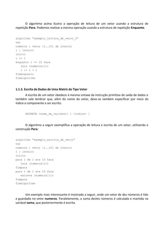 O algoritmo acima ilustra a operação de leitura de um vetor usando a estrutura de
repetição Para. Podemos realizar a mesma operação usando a estrutura de repetição Enquanto.


algoritmo “exemplo_leitura_de_vetor_2”
var
numeros : vetor [1..10] de inteiro
i : inteiro
inicio
i := 1
enquanto i <= 10 faca
   leia (numeros[i])
   i := i + 1
fimenquanto
fimalgoritmo



1.1.3. Escrita de Dados de Uma Matriz do Tipo Vetor
        A escrita de um vetor obedece à mesma sintaxe da instrução primitiva de saída de dados e
também vale lembrar que, além do nome do vetor, deve-se também especificar por meio do
índice o componente a ser escrito.


       ESCREVA <nome_da_variável> [ <índice> ]



       O algoritmo a seguir exemplifica a operação de leitura e escrita de um vetor, utilizando a
construção Para:


algoritmo “exemplo_escrita_de_vetor”
var
numeros : vetor [1..10] de inteiro
i : inteiro
inicio
para i de 1 ate 10 faca
   leia (numeros[i])
fimpara
para i de 1 ate 10 faca
   escreva (numeros[i])
fimpara
fimalgoritmo



       Um exemplo mais interessante é mostrado a seguir, onde um vetor de dez números é lido
e guardado no vetor numeros. Paralelamente, a soma destes números é calculada e mantida na
variável soma, que posteriormente é escrita.
 