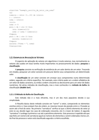 algoritmo “exemplo_escrita_de_vetor_com_soma”
var
numeros : vetor [1..10] de inteiro
i : inteiro
soma : inteiro
inicio
soma := 0
para i de 1 ate 10 faca
   leia (numeros[i])
   soma := soma + numeros[i]
fimpara
para i de 1 ate 10 faca
   escreva (numeros[i])
fimpara
escreva (“Soma = ”, soma)
fimalgoritmo




1.2. EXEMPLOS DE APLICAÇÃO DE VETORES
        O espectro de aplicação de vetores em algoritmos é muito extenso, mas normalmente os
vetores são usados em duas tarefas muito importantes no processamento de dados: pesquisa e
classificação.
       A pesquisa consiste na verificação da existência de um valor dentro de um vetor. Trocando
em miúdos, pesquisar um vetor consiste em procurar dentre seus componentes um determinado
valor.
         A classificação de um vetor consiste em arranjar seus componentes numa determinada
ordem, segundo um critério específico. Por exemplo, este critério pode ser a ordem alfabética de
um vetor de dados caractere, ou então a ordem crescente ou decrescente para um vetor de dados
numéricos. Há vários métodos de classificação, mas o mais conhecido é o método da bolha de
classificação (Bubble Sort).


1.2.1. O Método da Bolha de Classificação
        Este método não é o mais eficiente, mas é um dos mais populares devido à sua
simplicidade.
        A filosofia básica deste método consiste em “varrer” o vetor, comparando os elementos
vizinhos entre si. Caso estejam fora de ordem, os mesmos trocam de posição entre si. Procede-se
assim até o final do vetor. Na primeira “varredura” verifica-se que o último elemento do vetor já
está no seu devido lugar (no caso de ordenação crescente, ele é o maior de todos). A segunda
“varredura” é análoga à primeira e vai até o penúltimo elemento. Este processo é repetido até que
seja feito um número de varreduras igual ao número de elementos a serem ordenados menos um.
Ao final do processo o vetor está classificado segundo o critério escolhido.
 