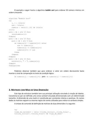 O exemplo a seguir ilustra o algoritmo bubble sort para ordenar 50 número inteiros em
ordem crescente:


algoritmo "Bubble Sort"
var
   i, j : inteiro
   aux : inteiro
   numeros : vetor[1..10] de inteiro
inicio
para i de 1 ate 10 faca
   leia(numeros[i])
fimpara
para i de 1 ate 10 faca
   para j de 1 ate 9 faca
      se numeros[j] > numeros[j+1] entao
         aux <- numeros[j]
         numeros[j] <- numeros[j+1]
         numeros[j+1] <- aux
      fimse
   fimpara
fimpara
para i de 1 ate 10 faca
   escreval(i, " - ", numeros[i])
fimpara
fimalgoritmo


       Podemos observar também que para ordenar o vetor em ordem decrescente basta
inverter o sinal de comparação no teste da condição lógica:
       Se numeros[j] > numeros[j+1] para Se numeros[j] < numeros[j+1]




2. MATRIZES COM MAIS DE UMA DIMENSÃO
       Este tipo de estrutura também tem sua principal utilização vinculada à criação de tabelas.
Caracteriza-se por ser definida uma única variável vinculada dimensionada com um determinado
tamanho. A dimensão de uma matriz é constituída por constantes inteiras e positivas. Os nomes
dados às matrizes seguem as mesmas regras de nomes utilizados para indicar as variáveis simples.
       A sintaxe do comando de definição de matrizes de duas dimensões é a seguinte:


       var
       <nome_da_variável> : vetor [<linha_inicial>..<linha_final> ,
       <coluna_inicial>..<coluna_final>] de <tipo_de_dado>
 