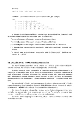 Exemplo:
      var M : vetor [1..5,1..10] de inteiro



       Também é possível definir matrizes com várias dimensões, por exemplo:
       var
          N   :   vetor   [1..4] de inteiro
          O   :   vetor   [1..50,1..4] de inteiro
          P   :   vetor   [1..5,1..50,1..4] de inteiro
          Q   :   vetor   [1..3,1..5,1..50,1..4] de inteiro
          R   :   vetor   [1..2,1..3,1..5,1..50,1..4] de inteiro



         A utilidade de matrizes desta forma é muito grande. No exemplo acima, cada matriz pode
ser utilizada para armazenar uma quantidade maior de informações:
     a matriz N pode ser utilizada para armazenar 4 notas de um aluno
     a matriz O pode ser utilizada para armazenar 4 notas de 50 alunos
     a matriz P pode ser utilizada para armazenar 4 notas de 50 alunos de 5 disciplinas
     a matriz Q pode ser utilizada para armazenar 4 notas de 50 alunos de 5 disciplinas, de 3
      turmas
     a matriz R pode ser utilizada para armazenar 4 notas de 50 alunos de 5 disciplinas, de 3
      turmas, de 2 colégios




2.1. OPERAÇÕES BÁSICAS COM MATRIZES DE DUAS DIMENSÕES
       Do mesmo modo que acontece com os vetores, não é possível operar diretamente com o
conjunto completo, mas com cada um de seus componentes isoladamente.
       O acesso individual a cada componente de uma matriz é realizado pela especificação de
sua posição na mesma por meio do seu índice. No exemplo anterior foi definida uma variável M
capaz de armazenar 10 número inteiros em cada uma das 5 linhas. Para acessar um elemento
desta matriz deve-se fornecer o nome da mesma e o índice da linha e da coluna do componente
desejado da matriz (um número de 1 a 5 para a linha e um número de 1 a 10 para a coluna, neste
caso).
       Por exemplo, M[1,1] indica o primeiro elemento da primeira linha da matriz, M[1,2] indica
o segundo elemento da primeira linha da matriz, M[1,10] indica o último elemento da primeira
linha da matriz e M[5,10] indica o último elemento da última linha da matriz.
       Da mesma forma como vetores, não é possível operar diretamente sobre matrizes como
um todo, mas apenas sobre seus componentes, um por vez. Por exemplo, para somar duas
matrizes é necessário somar cada um de seus componentes dois a dois.
      Da mesma forma, as operações de atribuição, leitura e escrita de matrizes devem ser feitas
elemento a elemento.
 
