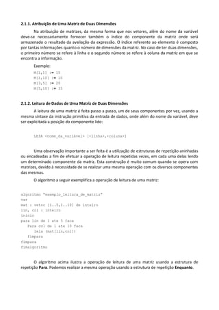 2.1.1. Atribuição de Uma Matriz de Duas Dimensões
       Na atribuição de matrizes, da mesma forma que nos vetores, além do nome da variável
deve-se necessariamente fornecer também o índice do componente da matriz onde será
armazenado o resultado da avaliação da expressão. O índice referente ao elemento é composto
por tantas informações quanto o número de dimensões da matriz. No caso de ter duas dimensões,
o primeiro número se refere à linha e o segundo número se refere à coluna da matriz em que se
encontra a informação.
       Exemplo:
       M[1,1] := 15
       M[1,10] := 10
       M[3,5] := 20
       M[5,10] := 35



2.1.2. Leitura de Dados de Uma Matriz de Duas Dimensões
       A leitura de uma matriz é feita passo a passo, um de seus componentes por vez, usando a
mesma sintaxe da instrução primitiva da entrada de dados, onde além do nome da variável, deve
ser explicitada a posição do componente lido:


       LEIA <nome_da_variável> [<linha>,<coluna>]



       Uma observação importante a ser feita é a utilização de estruturas de repetição aninhadas
ou encadeadas a fim de efetuar a operação de leitura repetidas vezes, em cada uma delas lendo
um determinado componente da matriz. Esta construção é muito comum quando se opera com
matrizes, devido à necessidade de se realizar uma mesma operação com os diversos componentes
das mesmas.
       O algoritmo a seguir exemplifica a operação de leitura de uma matriz:


algoritmo “exemplo_leitura_de_matriz”
var
mat : vetor [1..5,1..10] de inteiro
lin, col : inteiro
inicio
para lin de 1 ate 5 faca
   Para col de 1 ate 10 faca
      leia (mat[lin,col])
   fimpara
fimpara
fimalgoritmo



       O algoritmo acima ilustra a operação de leitura de uma matriz usando a estrutura de
repetição Para. Podemos realizar a mesma operação usando a estrutura de repetição Enquanto.
 