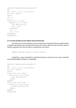 algoritmo “exemplo_leitura_de_matriz_2”
var
mat : vetor [1..5,1..10] de inteiro
lin, col : inteiro
inicio
lin := 1
col := 1
enquanto lin <= 5 faca
   enquanto col <= 10 faca
      leia (mat[lin,col])
      col := col+1
   fimenquanto
   col := 1
   lin := lin+1
fimenquanto
fimalgoritmo



2.1.3. Escrita de Dados de Uma Matriz de Duas Dimensões
      A escrita de uma matriz obedece à mesma sintaxe da instrução primitiva de saída de dados
e também vale lembrar que, da mesma forma que com vetores, além do nome da matriz, deve-se
também especificar por meio do índice o componente a ser escrito:


       ESCREVA <nome_da_variável> [<linha>,<coluna>]



       O algoritmo a seguir exemplifica a operação de leitura e escrita de uma matriz, utilizando
as construções Para aninhadas ou encadeadas:


algoritmo “exemplo_escrita_de_matriz”
var
mat : vetor [1..5,1..10] de inteiro
lin, col : inteiro
inicio
para lin de 1 ate 5 faca
   para col de 1 ate 10 faca
      leia (mat[lin,col])
   fimpara
fimpara
para lin de 1 ate 5 faca
   para col de 1 ate 10 faca
      escreva (mat[lin,col])
   fimpara
fimpara
fimalgoritmo
 