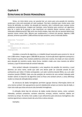 Capítulo 9
ESTRUTURAS DE DADOS HOMOGÊNEAS

       Vimos, no início deste curso, ser possível dar um nome para uma posição de memória,
sendo que a esta será associado um valor qualquer. Pois bem, acontece que, muitas vezes, esta
forma de definição, ou melhor, de alocação de memória, não é suficiente para resolver certos
problemas computacionais. Imagine por exemplo, como faríamos para construir um algoritmo,
para ler o nome de N pessoas e que imprimisse um relatório destes mesmos nomes, mas
ordenados alfabeticamente? Não seria uma tarefa simples, haja visto não ser possível determinar
quantos nomes seriam lidos. Mesmo que soubéssemos o número de pessoas, digamos 1.000
pessoas, teríamos que definir 1.000 variáveis do tipo caractere, como é mostrado abaixo:

algoritmo “loucura”
var
   Nome1,Nome2,Nome3,...., Nome999, Nome1000 : caractere
inicio
   <sequencia de comandos>
fimalgoritmo


        Considere o tamanho do algoritmo, e o trabalho braçal necessário para construi-lo. Isto só
com 1.000 nomes. Imagine agora 1.000.000 de pessoas. A construção deste algoritmo começaria a
ficar inviável na prática. Para resolver problemas como este e outros, foi criado um novo conceito
para alocação de memória sendo, desta forma, também criado uma nova maneira de definir
variáveis, a qual foi denominada de variável indexada.

       Uma variável indexada corresponde a uma sequência de posições de memória, a qual
daremos um único nome, sendo que cada uma destas pode ser acessada através do que
conhecemos por índice. O índice corresponde a um valor numérico (exceto REAL), ou a um valor
caractere (exceto STRING). Cada uma das posições de memória de uma variável indexada pode
receber valores no decorrer do algoritmo como se fosse uma variável comum, a única diferença
reside na sintaxe de utilização desta variável.

       As estruturas de dados homogêneas permitem agrupar diversas informações dentro de
uma mesma variável. Este agrupamento ocorrerá obedecendo sempre ao mesmo tipo de dado, e
é por esta razão que estas estruturas são chamadas homogêneas.

       A utilização deste tipo de estrutura de dados recebe diversos nomes, como: variáveis
indexadas, variáveis compostas, variáveis subscritas, arranjos, vetores, matrizes, tabelas em
memória ou arrays. Os nomes mais usados e que utilizaremos para estruturas homogêneas são:
matrizes (genérico) e vetores (matriz de uma linha e várias colunas).

       Exemplos:
 