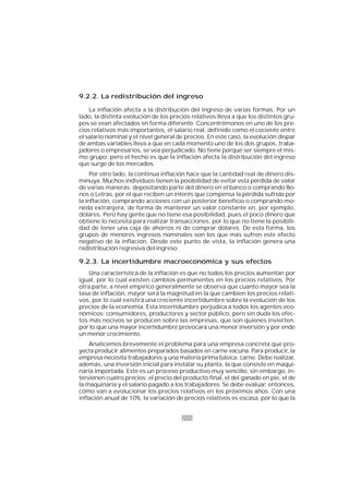 200
9.2.2. La redistribución del ingreso
La inflación afecta a la distribución del ingreso de varias formas. Por un
lado, la distinta evolución de los precios relativos lleva a que los distintos gru-
pos se vean afectados en forma diferente. Concentrémonos en uno de los pre-
cios relativos más importantes, el salario real, definido como el cociente entre
el salario nominal y el nivel general de precios. En este caso, la evolución dispar
de ambas variables lleva a que en cada momento uno de los dos grupos, traba-
jadores o empresarios, se vea perjudicado. No tiene porqué ser siempre el mis-
mo grupo; pero el hecho es que la inflación afecta la distribución del ingreso
que surge de los mercados.
Por otro lado, la continua inflación hace que la cantidad real de dinero dis-
minuya. Muchos individuos tienen la posibilidad de evitar esta pérdida de valor
de varias maneras: depositando parte del dinero en el banco o comprando Bo-
nos o Letras, por el que reciben un interés que compensa la pérdida sufrida por
la inflación, comprando acciones con un posterior beneficio o comprando mo-
neda extranjera, de forma de mantener un valor constante en, por ejemplo,
dólares. Pero hay gente que no tiene esa posibilidad, pues el poco dinero que
obtiene lo necesita para realizar transacciones, por lo que no tiene la posibili-
dad de tener una caja de ahorros ni de comprar dólares. De esta forma, los
grupos de menores ingresos nominales son los que más sufren este efecto
negativo de la inflación. Desde este punto de vista, la inflación genera una
redistribución regresiva del ingreso.
9.2.3. La incertidumbre macroeconómica y sus efectos
Una característica de la inflación es que no todos los precios aumentan por
igual, por lo cual existen cambios permanentes en los precios relativos. Por
otra parte, a nivel empírico generalmente se observa que cuanto mayor sea la
tasa de inflación, mayor será la magnitud en la que cambien los precios relati-
vos, por lo cual existirá una creciente incertidumbre sobre la evolución de los
precios de la economía. Esta incertidumbre perjudica a todos los agentes eco-
nómicos: consumidores, productores y sector público, pero sin duda los efec-
tos más nocivos se producen sobre las empresas, que son quienes invierten,
por lo que una mayor incertidumbre provocará una menor inversión y por ende
un menor crecimiento.
Analicemos brevemente el problema para una empresa concreta que pro-
yecta producir alimentos preparados basados en carne vacuna. Para producir, la
empresa necesita trabajadores y una materia prima básica: carne. Debe realizar,
además, una inversión inicial para instalar su planta, la que consiste en maqui-
naria importada. Este es un proceso productivo muy sencillo, sin embargo, in-
tervienen cuatro precios: el precio del producto final, el del ganado en pie, el de
la maquinaria y el salario pagado a los trabajadores. Se debe evaluar, entonces,
cómo van a evolucionar los precios relativos en los próximos años. Con una
inflación anual de 10%, la variación de precios relativos es escasa, por lo que la
 