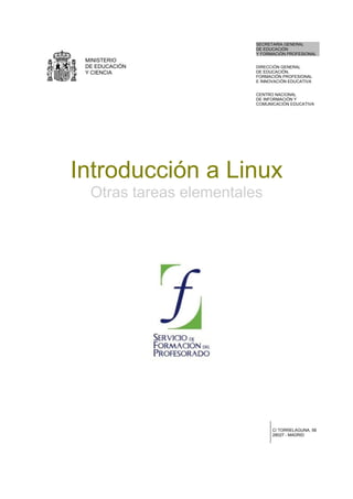 MINISTERIO
DE EDUCACIÓN
Y CIENCIA
SECRETARÍA GENERAL
DE EDUCACIÓN
Y FORMACIÓN PROFESIONAL
DIRECCIÓN GENERAL
DE EDUCACIÓN,
FORMACIÓN PROFESIONAL
E INNOVACIÓN EDUCATIVA
CENTRO NACIONAL
DE INFORMACIÓN Y
COMUNICACIÓN EDUCATIVA
Introducción a Linux
Otras tareas elementales
C/ TORRELAGUNA, 58
28027 - MADRID
 