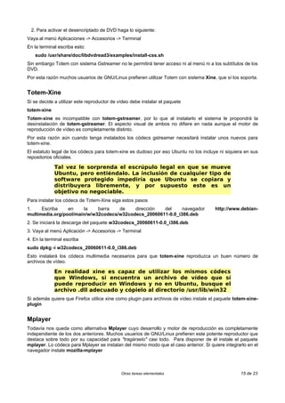 2. Para activar el desencriptado de DVD haga lo siguiente:
Vaya al menú Aplicaciones -> Accesorios -> Terminal
En la terminal escriba esto:
sudo /usr/share/doc/libdvdread3/examples/install-css.sh
Sin embargo Totem con sistema Gstreamer no le permitirá tener acceso ni al menú ni a los subtítulos de los
DVD.
Por esta razón muchos usuarios de GNU/Linux prefieren utilizar Totem con sistema Xine, que sí los soporta.
Totem-Xine
Si se decide a utilizar este reproductor de vídeo debe instalar el paquete
totem-xine
Totem-xine es incompatible con totem-gstreamer, por lo que al instalarlo el sistema le propondrá la
desinstalación de totem-gstreamer. El aspecto visual de ambos no difiere en nada aunque el motor de
reproducción de vídeo es completamente distinto.
Por esta razón aún cuando tenga instalados los códecs gstreamer necesitará instalar unos nuevos para
totem-xine.
El estatuto legal de los códecs para totem-xine es dudoso por eso Ubuntu no los incluye ni siquiera en sus
repositorios oficiales.
Tal vez le sorprenda el escrúpulo legal en que se mueve
Ubuntu, pero entiéndalo. La inclusión de cualquier tipo de
software protegido impediría que Ubuntu se copiara y
distribuyera libremente, y por supuesto este es un
objetivo no negociable.
Para instalar los códecs de Totem-Xine siga estos pasos
1. Escriba en la barra de dirección del navegador http://www.debian-
multimedia.org/pool/main/w/w32codecs/w32codecs_20060611-0.0_i386.deb
2. Se iniciará la descarga del paquete w32codecs_20060611-0.0_i386.deb
3. Vaya al menú Aplicación -> Accesorios -> Terminal
4. En la terminal escriba
sudo dpkg -i w32codecs_20060611-0.0_i386.deb
Esto instalará los códecs multimedia necesarios para que totem-xine reproduzca un buen número de
archivos de vídeo.
En realidad xine es capaz de utilizar los mismos códecs
que Windows, si encuentra un archivo de vídeo que sí
puede reproducir en Windows y no en Ubuntu, busque el
archivo .dll adecuado y cópielo al directorio /usr/lib/win32
Si además quiere que Firefox utilice xine como plugin para archivos de vídeo instale el paquete totem-xine-
plugin
Mplayer
Todavía nos queda como alternativa Mplayer cuyo desarrollo y motor de reproducción es completamente
independiente de los dos anteriores. Muchos usuarios de GNU/Linux prefieren este potente reproductor que
destaca sobre todo por su capacidad para "tragárselo" casi todo. Para disponer de él instale el paquete
mplayer. Lo códecs para Mplayer se instalan del mismo modo que el caso anterior. Si quiere integrarlo en el
navegador instale mozilla-mplayer
Otras tareas elementales 15 de 23
 