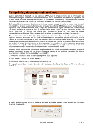 Comprimir y descomprimir archivos
Cuando comenzó el desarrollo de los sistemas GNU/Linux el almacenamiento de la información era
bastante costoso y los sistemas de transmisión de datos aún se encontraban en una fase muy primitiva, por
lo tanto, desde el primer momento se tuvo muy en cuenta esta circunstancia y se desarrollaron potentes
herramientas para reducir el tamaño de los ficheros sin ocasionar pérdidas de información.
En la actualidad, los sistemas de almacenamiento no resultan caros y el ancho de banda para compartir
información ha crecido considerablemente, sin embargo los sistemas GNU/Linux siguen conservando su
capacidad para comprimir archivos pues, aunque las circunstancias hayan cambiado no existe ninguna
razón para desperdiciar espacio en disco ni para saturar las redes. Cuando se envía uno o más archivos por
correo electrónico es siempre una buena idea comprimirlos antes, de este modo se reduce
considerablemente el tamaño del correo y por tanto el tiempo empleado en el envío y en la recepción.
Tal vez sea interesante matizar dos conceptos que se encuentran ligados a esta cuestión, pero que
significan procesos diferentes. Por una parte está la compresión de archivos, proceso mediante el cual se
codifica la información contenida en un fichero resultando otro archivo de menor tamaño y, por otra parte,
está el empaquetado de un conjunto de ficheros y/o directorios que consiste en crear un único archivo que
los contiene a todos, de manera que al desempaquetar, se reproduce la misma estructura que poseía
originalmente el conjunto. Estos dos procesos suelen ser simultáneos, de modo que es habitual tomar un
conjunto de ficheros y/o directorios para empaquetarlos y comprimirlos a la vez.
Tenemos varias herramientas para realizar estas tareas de una forma totalmente transparente al usuario,
aunque en realidad se trata de interfaces gráficas que invocan a una serie de comandos del sistema
encargados de efectuar el empaquetado y/o compresión.
La forma más sencilla de crear un archivo comprimido es la siguiente:
1. Vaya al menú Lugares -> Carpeta personal
2. Seleccione los archivos y/o carpetas que quiera comprimir.
3. Haga clic con el botón derecho de ratón sobre cualquiera de ellos y elija Crear archivador del menú
contextual.
4. Ponga ahora nombre al archivo o conserve el que se le propone, y seleccione el formato de compresión
de la lista desplegable.
Otras tareas elementales 3 de 23
 