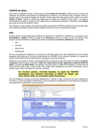 CD/DVD de datos
Para crear un CD/DVD de fotos o datos, pulse el botón Grabar CD de datos. Ubuntu abrirá la ventana del
Grabador de CD/DVD incorporado en el Navegador de Archivos, y le permitirá incluir cualquier archivo o
carpeta para el que tenga privilegios de acceso. Cuando esté listo para grabar el CD, pulse en el botón
Grabar al disco. Ubuntu le pedirá que seleccione la unidad que contiene el CD virgen, y le dará la
oportunidad de ponerle un nombre al CD y seleccionar la velocidad de grabación. Finalmente, pulse Grabar
para crear el nuevo CD de fotos o datos.
Sin embargo si usted prefiere una aplicación gráfica de grabación CD/DVD al estilo de las que existen para
otros sistemas operativos deberá instalar software adicional tal como se describe más abajo.
K3b
Aunque existen varias aplicaciones gráficas de grabación de CD/DVD en GNU/Linux, unas libres como
Gnomebaker o Bonfire, incluso de pago como NeroLinux, K3b es sin duda una de las mejores. Para
disponer de ella instalaremos, después de activar los repositorios Universe y Multiverse, los paquetes:
• k3b
• k3b-i18n
• kde-i18n-es
• libk3b2-mp3
K3b es una aplicación integrada en el entorno de escritorio KDE por lo que necesitará de unos cuantos
paquetes adicionales para funcionar correctamente en GNOME. Como siempre Synaptic se ocupará de
resolver automáticamente las dependencias y agregará lo que sea necesario.
Dotado de una cómoda e intuitiva interfaz gráfica K3b nos permite entre otras cosas la creación de discos
compactos (CDs) de datos y de audio, Video CD, copia exacta de CDs, grabación y copia de DVDs de
datos, y creación de Video DVDs. Sin embargo, rehusará copiar un Video DVD protegido, o la reducción de
Video DVD de doble capa a capa simple. Para estas tareas disponemos de otras herramientas, vea la
sección sobre Video más abajo en este mismo capítulo.
En muchos países, incluida España, la copia de CD/DVD
protegidos con sistema anticopia (o DRM) es ilegal, por
este motivo K3b no incorpora estas funciones.
Una vez instalado lo tenemos en el menú Aplicaciones -> Sonido y vídeo. La primera vez que lo ejecutamos
se abrirá un cuadro de diálogo notificándonos que el dispositivo de grabación ha sido detectado y pidiendo
que ajustemos su velocidad si no es la correcta.
Otras tareas elementales 6 de 23
 