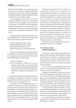 – Pseudotumor trofoblástico: es un tumor extremada-
mente raro que se origina en el lugar de implantación
delaplacentayquerecuerdaaunaformaexageradade
endometritissincitial.Lascélulastrofoblásticasinfiltran
el miometrio y existe invasión vascular.
Estas neoplasias secretan la hCG, cuyos niveles
permiten controlar la evolución de la enfermedad
y además, una de las principales razones del éxito en
el tratamiento de las NGTs, ha sido la disponibili-
dad de la subunidad B de esta hormona que cum-
ple prácticamente todos los requisitos del marcador
tumoral ideal: especificidad, sensibilidad y utilidad
clínica.
LaFederaciónInternacionaldeGinecologíayObs-
tetricia (FIGO) adoptó en 1982 un sistema de estadifi-
cación clínica basado en criterios anatómicos:
Estadio I: Confinada al cuerpo uterino.
Estadio II: Metástasis a pelvis y vagina.
Estadio III: Metástasis pulmonares.
Estadio IV: Metástasis en otras localizaciones.
AdemásdelaestadificaciónanatómicadelaFIGO,
es útil emplear un sistema clínico de clasificación basa-
do en grupos pronóstico que permitan seleccionar de
forma individualizada la quimioterapia:
I NGT no metastásica
II NGT metastásica: se clasifica a su vez en un
subgrupo de alto riesgo y en otro de bajo riesgo
según la duración de la enfermedad, presencia o
ausencia de metástasis cerebrales y hepáticas, tí-
tulo de hCG y aparición tras un embarazo a tér-
mino.
Engeneral,lospacientesdeestadioIdelaFIGOson
de bajo riesgo, y las pacientes en estadio IV son de alto
riesgo. Por tanto, la distinción entre alto y bajo riesgo
es útil sobre todo en los estadios II y III.
Las pacientes con NGT maligna deben de ser co-
rrectamente evaluadas antes de iniciar el tratamiento. A
todas las pacientes se les debe efectuar, además de una
historia clínica y una exploración física completa, las si-
guientes pruebas: determinación de hCG, pruebas de
función hepática, renal y de tiroides, hemograma com-
pleto, radiografía de tórax y tomografía computerizada
(TAC) torácica si la radiografía simple es normal, TC
abdominopélvica y TC o resonancia magnética (RM)
craneal.
Tratamiento: dependiendo de la extensión y la
concentración de hCG en suero, las pacientes son
tratadas mediante evaluación de su embarazo o qui-
mioterapia. En las pacientes que presentan un buen
pronóstico, habitualmente se utiliza un agente único
como metotrexato o actinomicina D, mientras que
las pacientes con riesgo elevado se suelen tratar con
quimioterapia de combinación que comprende me-
totrexato, actinomicina D y ciclofosfamida. También
se han utilizado con resultados excelentes programas
más intensos con vinblastina, bleomicina y cis-platino.
Es posible aumentar la intensidad de dosis de los
protocolos de poliquimioterapia con la adición de
factores de crecimiento hematopoyéticos o con so-
porte de médula ósea, con el objetivo de reducir la
proporción de pacientes de mal pronóstico que des-
arrollan resistencia a la quimioterapia.
El tratamiento debe continuarse hasta que los ni-
veles de hCG vuelvan a la normalidad.
3.1.3. N
Náuseas y
y v
vómitos.
Hiperemesis g
gravidarum(19-2
21)
Las náuseas, vómitos e hiperemesis gravidarum se
diferenciansóloporelgradodeintensidaddesusformas
evolutivas, pero no en cuanto a su etiología. Las formas
ligeras cursan con un cambio en la sensibilidad gustati-
va, disminución de apetito y estado nauseoso más o
menos acentuado muy frecuente durante los primeros
meses de embarazo.
En el caso de emesis gravídica ligera aumentan las
náuseas y con frecuencia las pacientes presentan vómi-
tos matutinos, sobre todo en ayunas.
La hiperemesis gravídica se caracteriza por un cua-
drodevómitospersistentes,frecuentesyseveros.Afec-
ta a 1 de cada 300 mujeres. Secundariamente aparecen
signos de intensa deshidratación, acidosis, desequilibrio
electrolítico y profundo estado de desnutrición como
consecuencia del número elevado de vómitos. Son fre-
cuentes las avitaminosis, sobre todo déficit de vitamina
B1, que da lugar a neuralgias y polineuritis asociadas.
Los signos analíticos permiten establecer un diag-
nóstico diferencial de la hiperemesis. Encontramos una
hipocloremia con hiponatremia e hiperpotasemia; dis-
minución de la reserva alcalina e hipercetonemia y au-
mento de la hemoconcentración e hipovolemia.
La causa de la hiperemesis gravidarum es descono-
cida pero parece estar relacionada con niveles elevados
de estrógenos y de la hCG.
1002 FARMACIA HOSPITALARIA
 