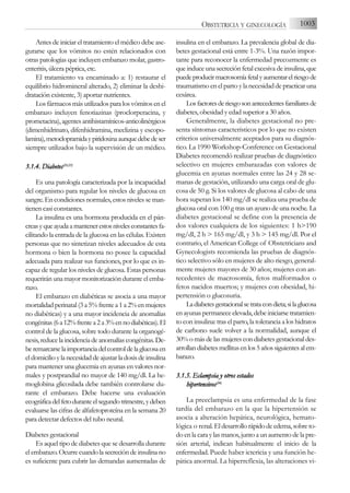 Antes de iniciar el tratamiento el médico debe ase-
gurarse que los vómitos no estén relacionados con
otras patologías que incluyen embarazo molar, gastro-
enteritis, úlcera péptica, etc.
El tratamiento va encaminado a: 1) restaurar el
equilibrio hidromineral alterado, 2) eliminar la deshi-
dratación existente, 3) aportar nutrientes.
Los fármacos más utilizados para los vómitos en el
embarazo incluyen fenotiazinas (proclorperacina, y
prometacina),agentesantihistamínicos-anticolinérgicos
(dimenhidrinato, difenhidramina, meclizina y escopo-
lamina),metoclopramidaypiridoxinaaunquedebedeser
siempre utilizados bajo la supervisión de un médico.
3.1.4. D
Diabetes(22,23)
Es una patología caracterizada por la incapacidad
del organismo para regular los niveles de glucosa en
sangre. En condiciones normales, estos niveles se man-
tienen casi constantes.
La insulina es una hormona producida en el pán-
creasyqueayudaamantenerestosnivelesconstantesfa-
cilitando la entrada de la glucosa en las células. Existen
personas que no sintetizan niveles adecuados de esta
hormona o bien la hormona no posee la capacidad
adecuada para realizar sus funciones, por lo que es in-
capaz de regular los niveles de glucosa. Estas personas
requerirán una mayor monitorización durante el emba-
razo.
El embarazo en diabéticas se asocia a una mayor
mortalidadperinatal(3a5%frentea1a2%enmujeres
no diabéticas) y a una mayor incidencia de anomalías
congénitas(6a12%frentea2a3%ennodiabéticas).El
control de la glucosa, sobre todo durante la organogé-
nesis,reducelaincidenciadeanomalíascongénitas.De-
beremarcarselaimportanciadelcontroldelaglucosaen
el domicilio y la necesidad de ajustar la dosis de insulina
para mantener una glucemia en ayunas en valores nor-
males y postprandial no mayor de 140 mg/dl. La he-
moglobina glicosilada debe también controlarse du-
rante el embarazo. Debe hacerse una evaluación
ecográficadelfetoduranteelsegundotrimestre,ydeben
evaluarse las cifras de alfafetoproteína en la semana 20
para detectar defectos del tubo neural.
Diabetes gestacional
Es aquel tipo de diabetes que se desarrolla durante
el embarazo. Ocurre cuando la secreción de insulina no
es suficiente para cubrir las demandas aumentadas de
insulina en el embarazo. La prevalencia global de dia-
betes gestacional está entre 1-3%. Una razón impor-
tante para reconocer la enfermedad precozmente es
que induce una secreción fetal excesiva de insulina, que
puedeproducirmacrosomíafetalyaumentarelriesgode
traumatismo en el parto y la necesidad de practicar una
cesárea.
Losfactoresderiesgosonantecedentesfamiliaresde
diabetes, obesidad y edad superior a 30 años.
Generalmente, la diabetes gestacional no pre-
senta síntomas característicos por lo que no existen
criterios universalmente aceptados para su diagnós-
tico. La 1990 Workshop-Conference on Gestacional
Diabetes recomendó realizar pruebas de diagnóstico
selectivo en mujeres embarazadas con valores de
glucemia en ayunas normales entre las 24 y 28 se-
manas de gestación, utilizando una carga oral de glu-
cosa de 50 g. Si los valores de glucosa al cabo de una
hora superan los 140 mg/dl se realiza una prueba de
glucosa oral con 100 g tras un ayuno de una noche. La
diabetes gestacional se define con la presencia de
dos valores cualquiera de los siguientes: 1 h>190
mg/dl, 2 h > 165 mg/dl, y 3 h > 145 mg/dl. Por el
contrario, el American College of Obstetricians and
Gynecologists recomienda las pruebas de diagnós-
tico selectivo sólo en mujeres de alto riesgo, general-
mente mujeres mayores de 30 años; mujeres con an-
tecedentes de macrosomía, fetos malformados o
fetos nacidos muertos; y mujeres con obesidad, hi-
pertensión o glucosuria.
Ladiabetesgestacionalsetratacondieta;silaglucosa
en ayunas permanece elevada, debe iniciarse tratamien-
to con insulina: tras el parto, la tolerancia a los hidratos
de carbono suele volver a la normalidad, aunque el
30% o más de las mujeres con diabetes gestacional des-
arrollandiabetesmellitusenlos5añossiguientesalem-
barazo.
3.1.5. E
Eclampsia y
y o
otros e
estados
hipertensivos(24)
La preeclampsia es una enfermedad de la fase
tardía del embarazo en la que la hipertensión se
asocia a alteración hepática, neurológica, hemato-
lógica o renal.Eldesarrollorápidodeedema,sobreto-
do en la cara y las manos, junto a un aumento de la pre-
sión arterial, indican habitualmente el inicio de la
enfermedad. Puede haber ictericia y una función he-
pática anormal. La hiperreflexia, las alteraciones vi-
1003
OBSTETRICIA Y GINECOLOGÍA
 
